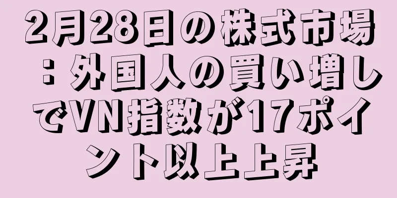 2月28日の株式市場：外国人の買い増しでVN指数が17ポイント以上上昇
