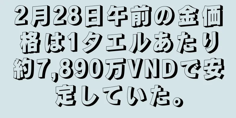 2月28日午前の金価格は1タエルあたり約7,890万VNDで安定していた。