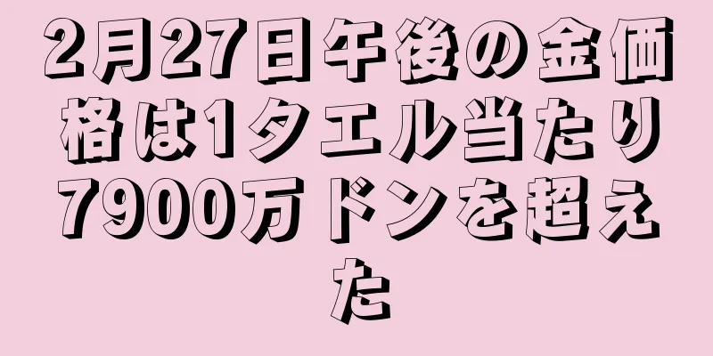2月27日午後の金価格は1タエル当たり7900万ドンを超えた