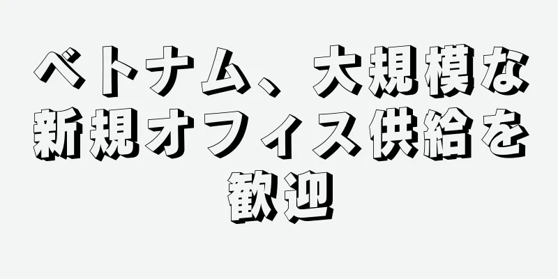 ベトナム、大規模な新規オフィス供給を歓迎