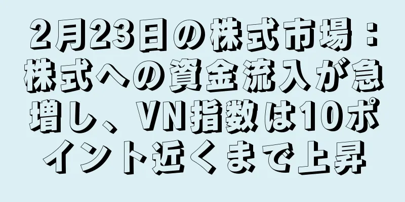 2月23日の株式市場：株式への資金流入が急増し、VN指数は10ポイント近くまで上昇