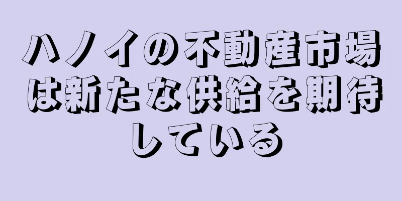 ハノイの不動産市場は新たな供給を期待している