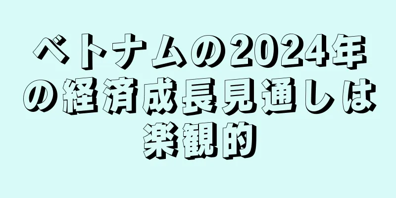 ベトナムの2024年の経済成長見通しは楽観的