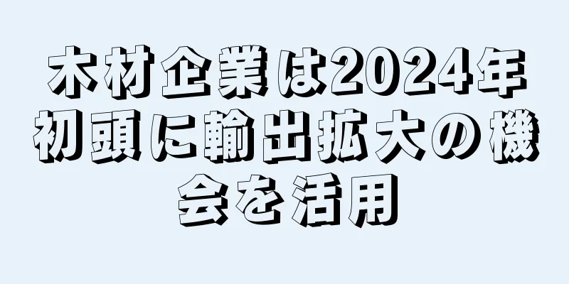 木材企業は2024年初頭に輸出拡大の機会を活用