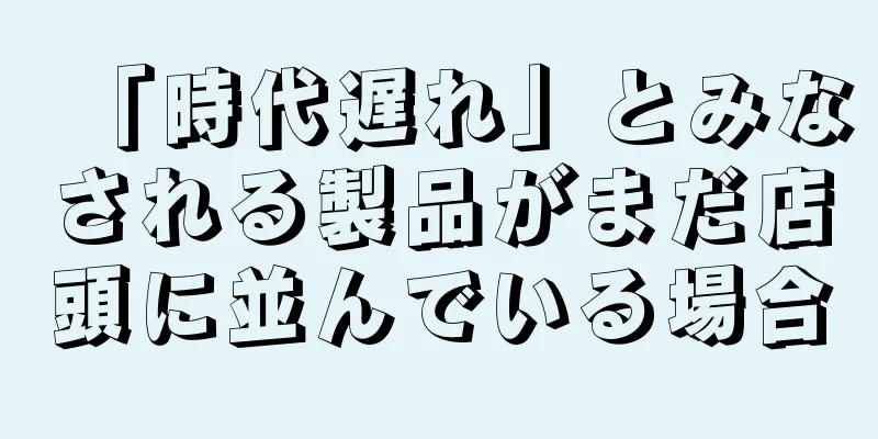 「時代遅れ」とみなされる製品がまだ店頭に並んでいる場合