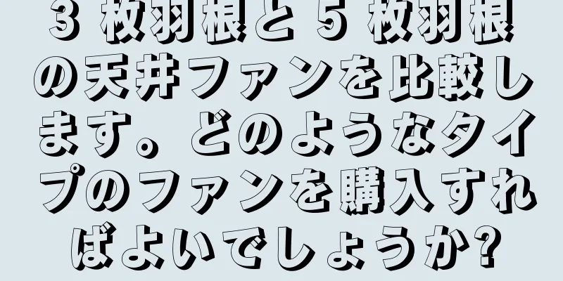 3 枚羽根と 5 枚羽根の天井ファンを比較します。どのようなタイプのファンを購入すればよいでしょうか?