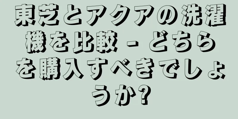 東芝とアクアの洗濯機を比較 - どちらを購入すべきでしょうか?