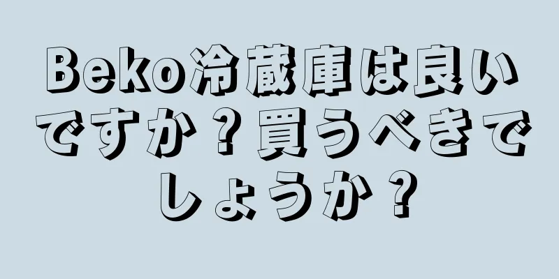 Beko冷蔵庫は良いですか？買うべきでしょうか？