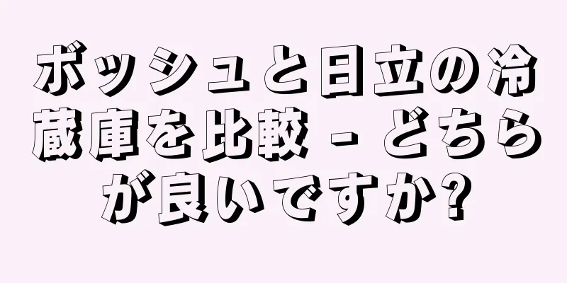 ボッシュと日立の冷蔵庫を比較 - どちらが良いですか?