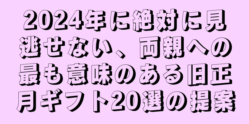 2024年に絶対に見逃せない、両親への最も意味のある旧正月ギフト20選の提案
