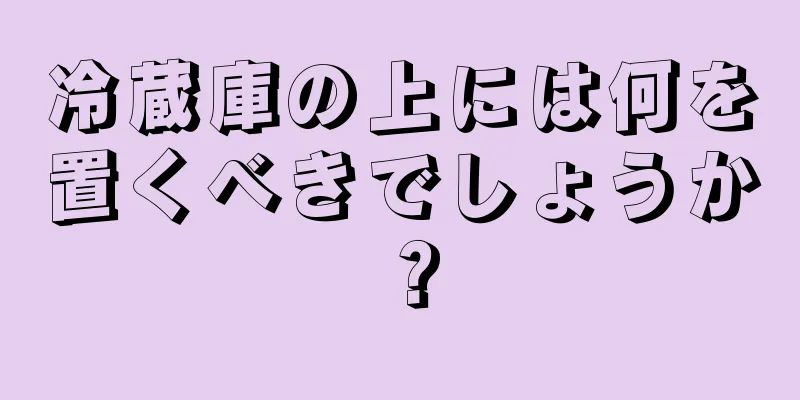 冷蔵庫の上には何を置くべきでしょうか？