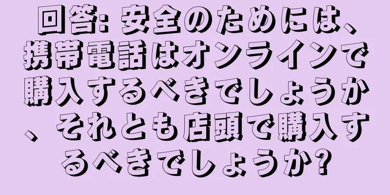回答: 安全のためには、携帯電話はオンラインで購入するべきでしょうか、それとも店頭で購入するべきでしょうか?