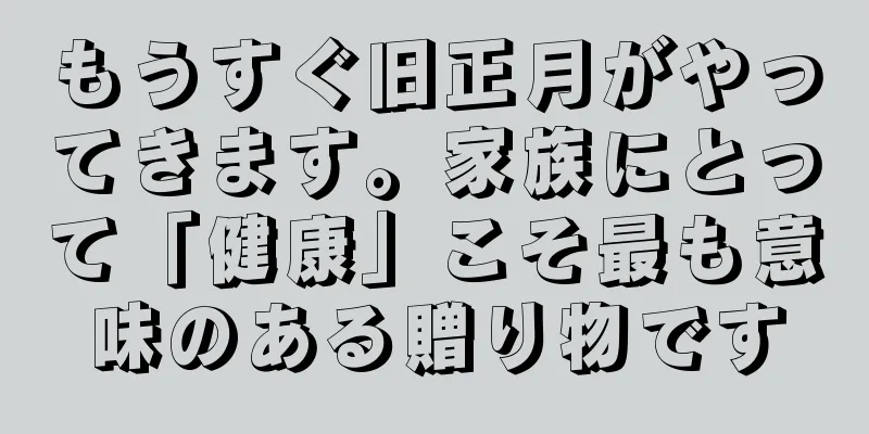 もうすぐ旧正月がやってきます。家族にとって「健康」こそ最も意味のある贈り物です