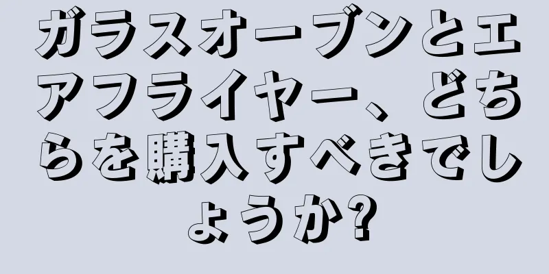 ガラスオーブンとエアフライヤー、どちらを購入すべきでしょうか?