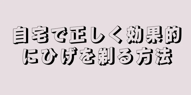 自宅で正しく効果的にひげを剃る方法