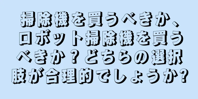 掃除機を買うべきか、ロボット掃除機を買うべきか？どちらの選択肢が合理的でしょうか?