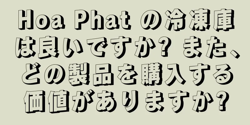 Hoa Phat の冷凍庫は良いですか? また、どの製品を購入する価値がありますか?