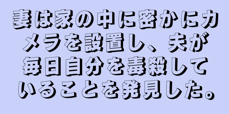 妻は家の中に密かにカメラを設置し、夫が毎日自分を毒殺していることを発見した。