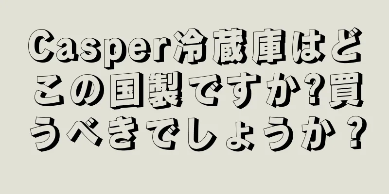 Casper冷蔵庫はどこの国製ですか?買うべきでしょうか？