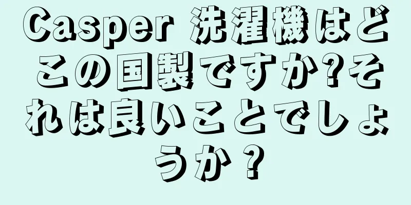 Casper 洗濯機はどこの国製ですか?それは良いことでしょうか？