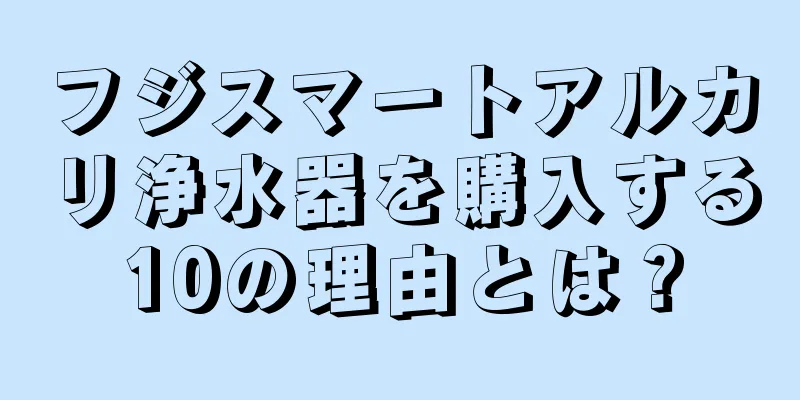 フジスマートアルカリ浄水器を購入する10の理由とは？