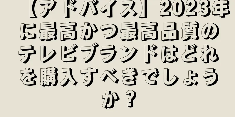 【アドバイス】2023年に最高かつ最高品質のテレビブランドはどれを購入すべきでしょうか？