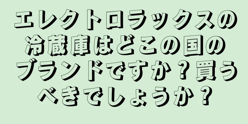 エレクトロラックスの冷蔵庫はどこの国のブランドですか？買うべきでしょうか？