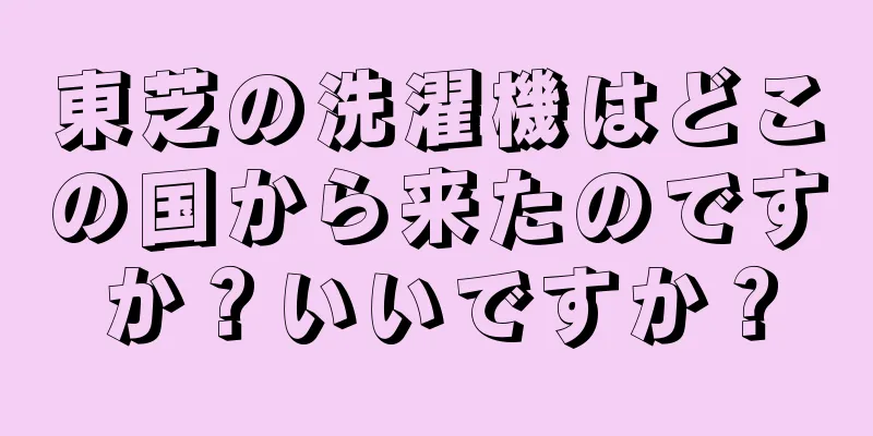 東芝の洗濯機はどこの国から来たのですか？いいですか？