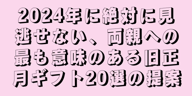 2024年に絶対に見逃せない、両親への最も意味のある旧正月ギフト20選の提案