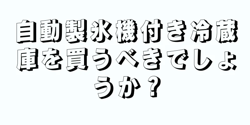自動製氷機付き冷蔵庫を買うべきでしょうか？