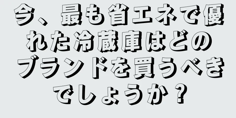 今、最も省エネで優れた冷蔵庫はどのブランドを買うべきでしょうか？
