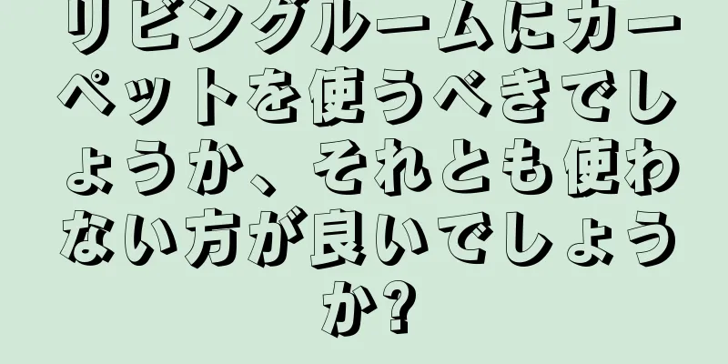 リビングルームにカーペットを使うべきでしょうか、それとも使わない方が良いでしょうか?
