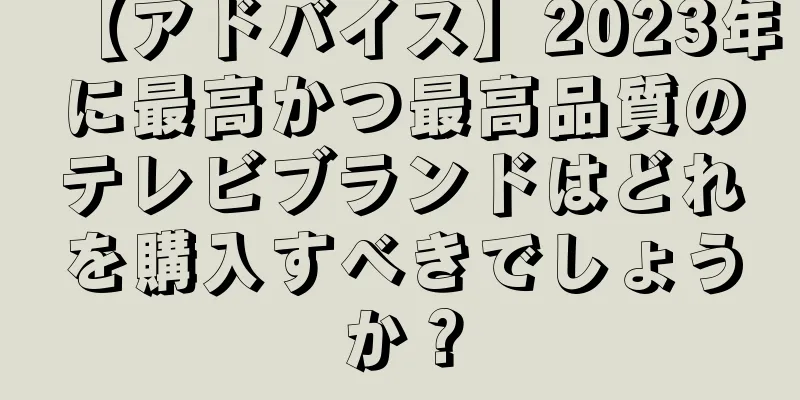 【アドバイス】2023年に最高かつ最高品質のテレビブランドはどれを購入すべきでしょうか？