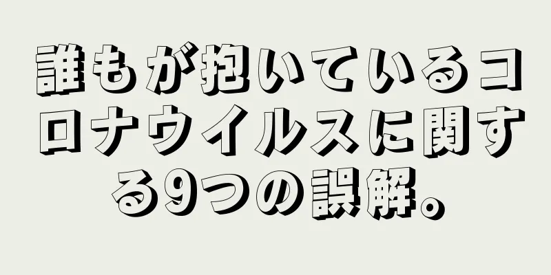 誰もが抱いているコロナウイルスに関する9つの誤解。