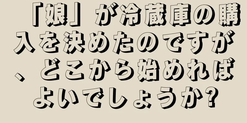 「娘」が冷蔵庫の購入を決めたのですが、どこから始めればよいでしょうか?