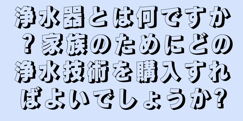 浄水器とは何ですか？家族のためにどの浄水技術を購入すればよいでしょうか?