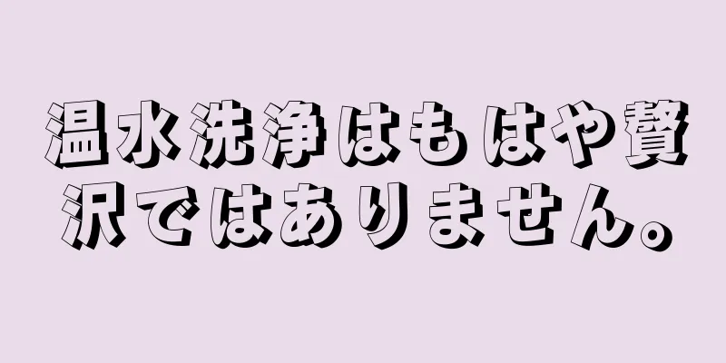 温水洗浄はもはや贅沢ではありません。