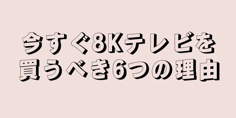 今すぐ8Kテレビを買うべき6つの理由