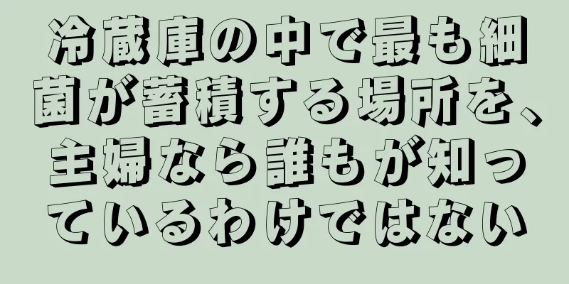 冷蔵庫の中で最も細菌が蓄積する場所を、主婦なら誰もが知っているわけではない