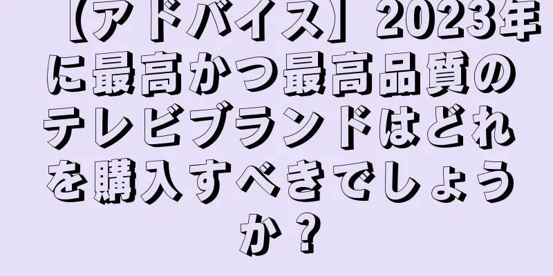 【アドバイス】2023年に最高かつ最高品質のテレビブランドはどれを購入すべきでしょうか？