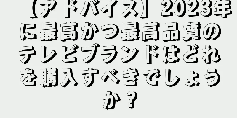 【アドバイス】2023年に最高かつ最高品質のテレビブランドはどれを購入すべきでしょうか？