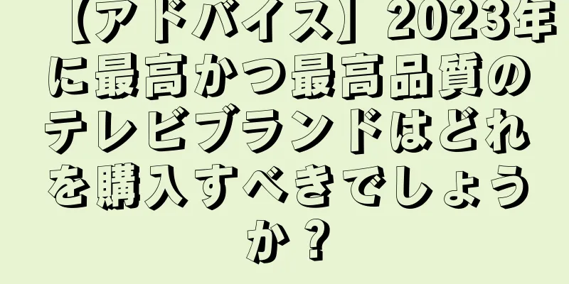 【アドバイス】2023年に最高かつ最高品質のテレビブランドはどれを購入すべきでしょうか？