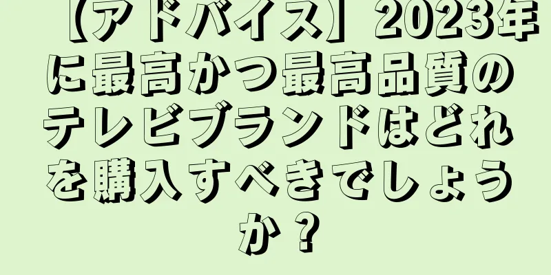 【アドバイス】2023年に最高かつ最高品質のテレビブランドはどれを購入すべきでしょうか？
