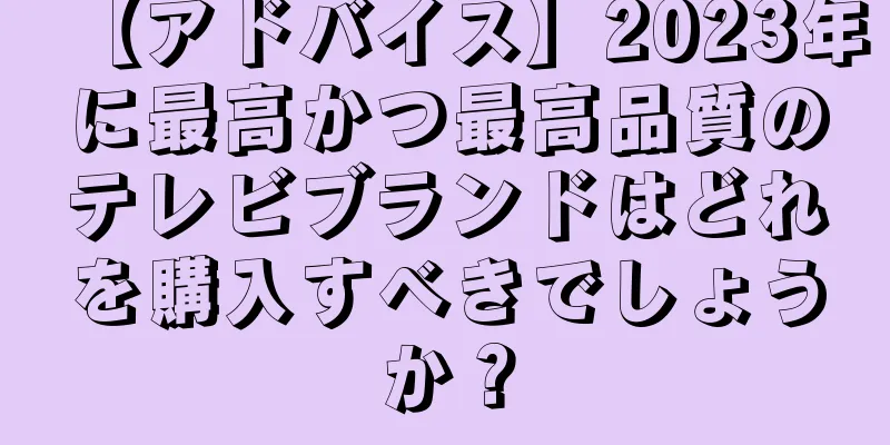 【アドバイス】2023年に最高かつ最高品質のテレビブランドはどれを購入すべきでしょうか？