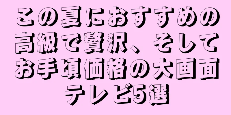 この夏におすすめの高級で贅沢、そしてお手頃価格の大画面テレビ5選