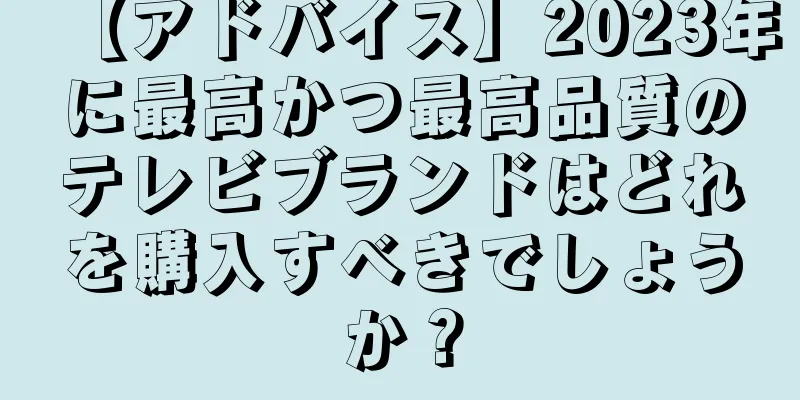 【アドバイス】2023年に最高かつ最高品質のテレビブランドはどれを購入すべきでしょうか？