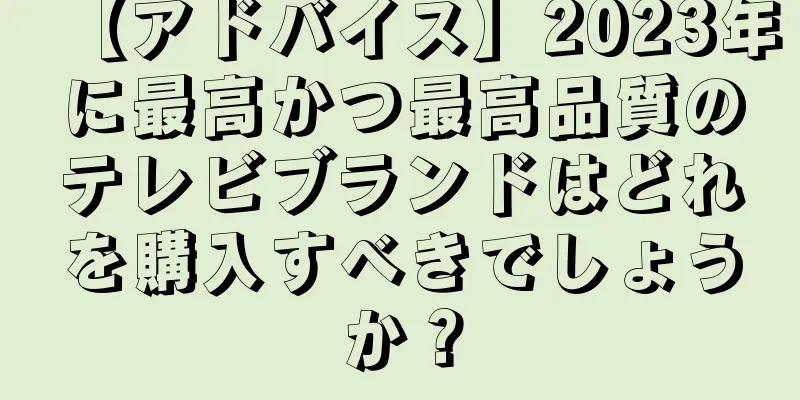 【アドバイス】2023年に最高かつ最高品質のテレビブランドはどれを購入すべきでしょうか？