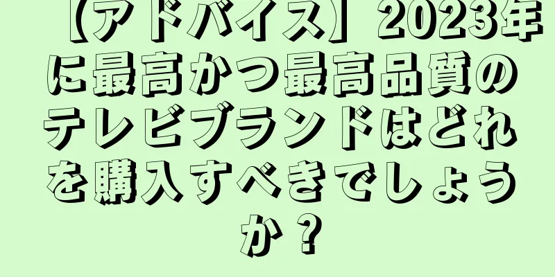 【アドバイス】2023年に最高かつ最高品質のテレビブランドはどれを購入すべきでしょうか？