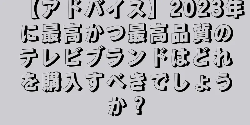 【アドバイス】2023年に最高かつ最高品質のテレビブランドはどれを購入すべきでしょうか？