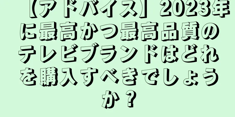 【アドバイス】2023年に最高かつ最高品質のテレビブランドはどれを購入すべきでしょうか？